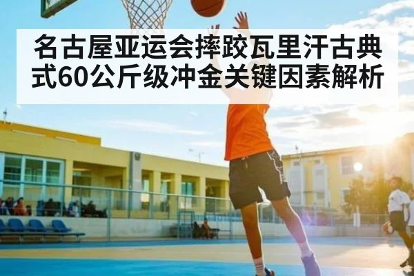名古屋亚运会摔跤瓦里汗古典式60公斤级冲金关键因素解析