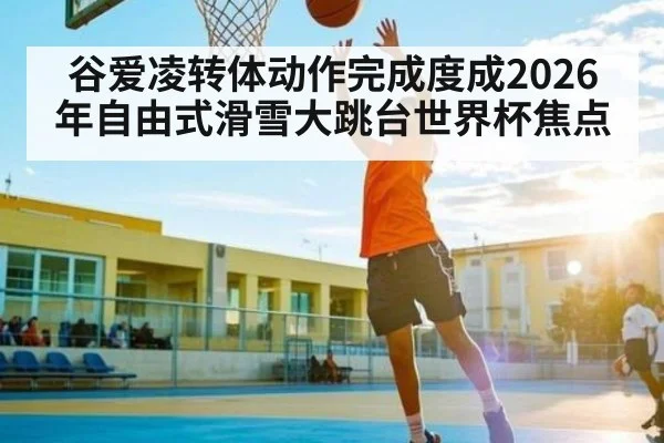 谷爱凌转体动作完成度成2026年自由式滑雪大跳台世界杯焦点