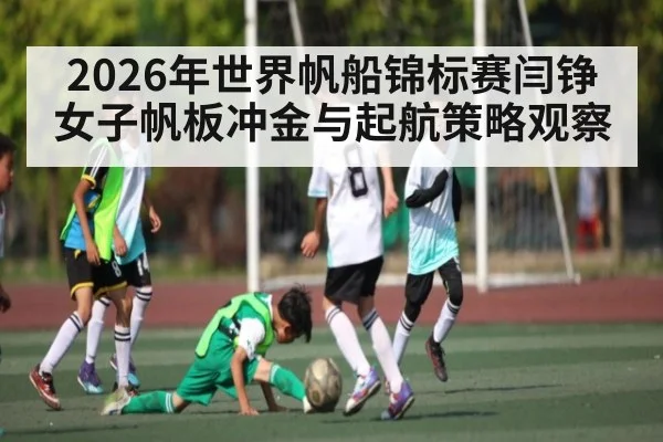 2026年世界帆船锦标赛闫铮女子帆板冲金与起航策略观察