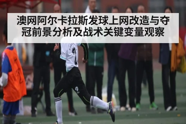澳网阿尔卡拉斯发球上网改造与夺冠前景分析及战术关键变量观察